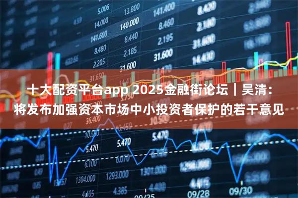 十大配资平台app 2025金融街论坛｜吴清：将发布加强资本市场中小投资者保护的若干意见