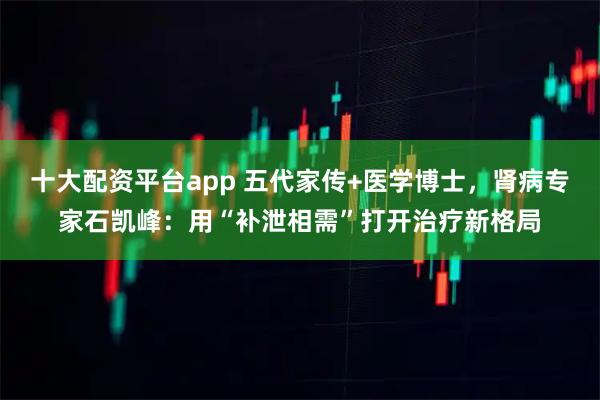 十大配资平台app 五代家传+医学博士，肾病专家石凯峰：用“补泄相需”打开治疗新格局