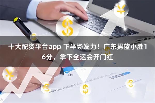 十大配资平台app 下半场发力！广东男篮小胜16分，拿下全运会开门红
