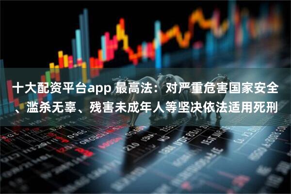 十大配资平台app 最高法：对严重危害国家安全、滥杀无辜、残害未成年人等坚决依法适用死刑