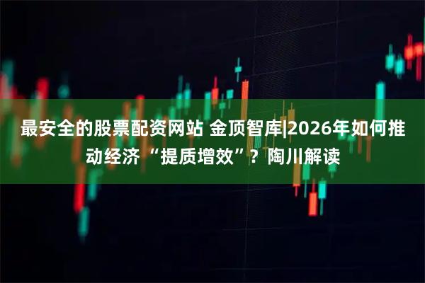 最安全的股票配资网站 金顶智库|2026年如何推动经济 “提质增效”？陶川解读